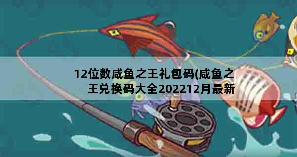 12位数咸鱼之王礼包码(咸鱼之王兑换码大全202212月最新100连抽亲测可用兑换码汇总)
