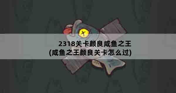 2318关卡颜良咸鱼之王(咸鱼之王颜良关卡怎么过)