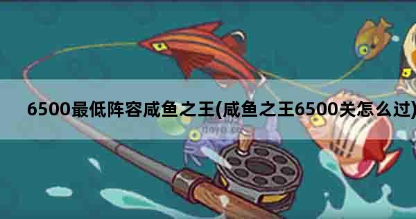 6500最低阵容咸鱼之王(咸鱼之王6500关怎么过)
