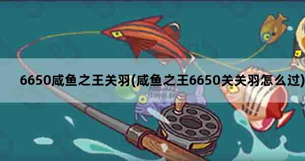 6650咸鱼之王关羽(咸鱼之王6650关关羽怎么过)