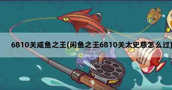 6810关咸鱼之王(闲鱼之王6810关太史慈怎么过)