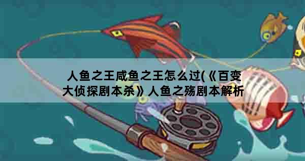 人鱼之王咸鱼之王怎么过(《百变大侦探剧本杀》人鱼之殇剧本解析人鱼之殇剧本答案)