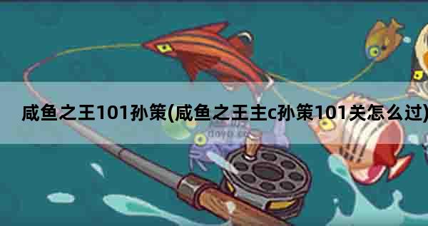 咸鱼之王101孙策(咸鱼之王主c孙策101关怎么过)