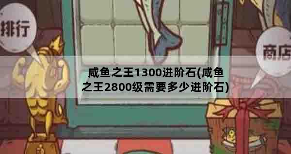 咸鱼之王1300进阶石(咸鱼之王2800级需要多少进阶石)