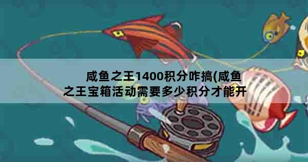 咸鱼之王1400积分咋搞(咸鱼之王宝箱活动需要多少积分才能开一轮)