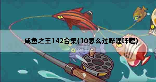 咸鱼之王142合集(10怎么过哔哩哔哩)