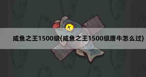 咸鱼之王1500级(咸鱼之王1500级唐牛怎么过)