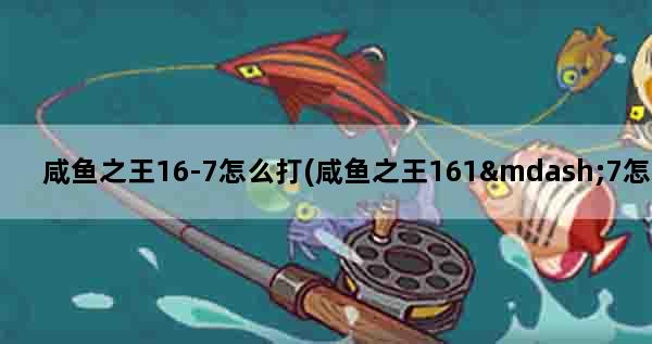 咸鱼之王16-7怎么打(咸鱼之王161—7怎么过)