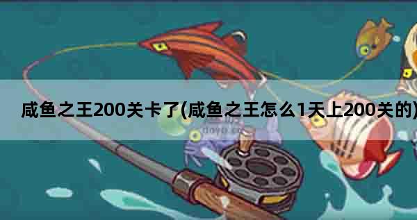 咸鱼之王200关卡了(咸鱼之王怎么1天上200关的)