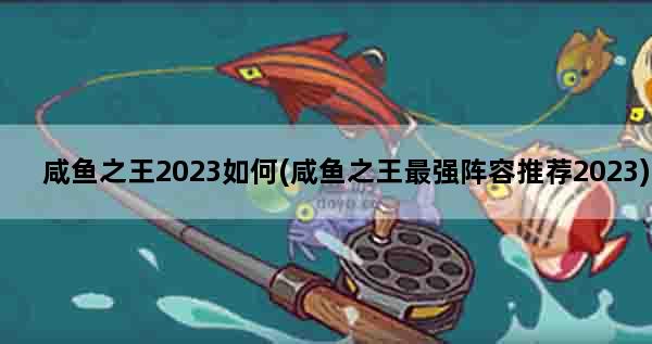 咸鱼之王2023如何(咸鱼之王最强阵容推荐2023)