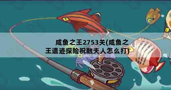 咸鱼之王2753关(咸鱼之王遗迹探险祝融夫人怎么打)
