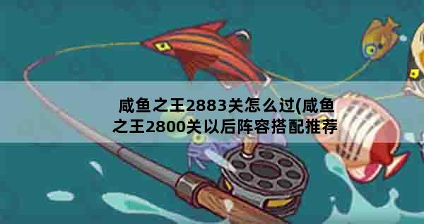 咸鱼之王2883关怎么过(咸鱼之王2800关以后阵容搭配推荐)
