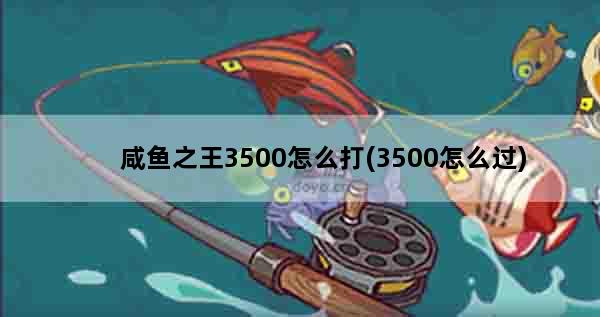 咸鱼之王3500怎么打(3500怎么过)