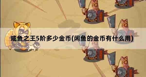 咸鱼之王5阶多少金币(闲鱼的金币有什么用)