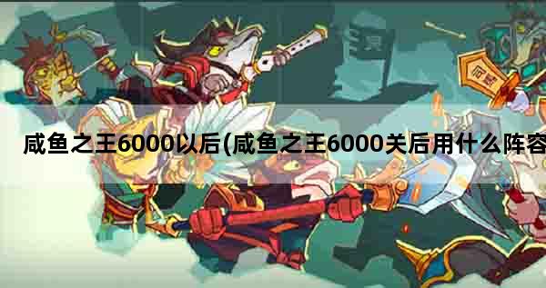 咸鱼之王6000以后(咸鱼之王6000关后用什么阵容)