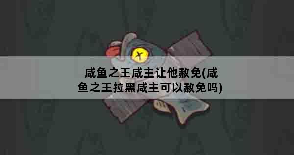 咸鱼之王咸主让他赦免(咸鱼之王拉黑咸主可以赦免吗)