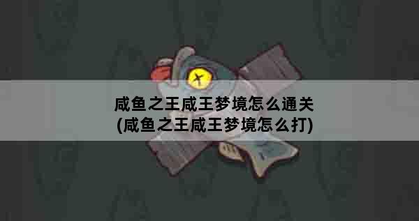 咸鱼之王咸王梦境怎么通关(咸鱼之王咸王梦境怎么打)