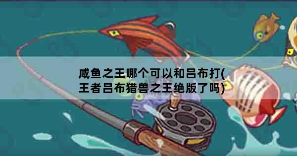 咸鱼之王哪个可以和吕布打(王者吕布猎兽之王绝版了吗)