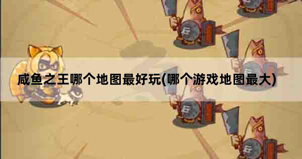 咸鱼之王哪个地图最好玩(哪个游戏地图最大)